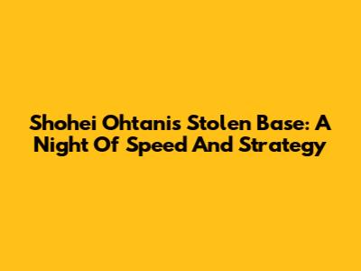 Shohei Ohtani's Stolen Base: A Night Of Speed And Strategy