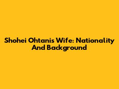 Shohei Ohtani's Wife: Nationality And Background