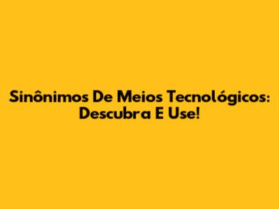 Sinônimos De Meios Tecnológicos: Descubra E Use!