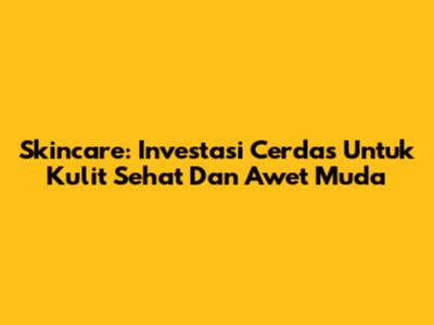 Skincare: Investasi Cerdas Untuk Kulit Sehat Dan Awet Muda