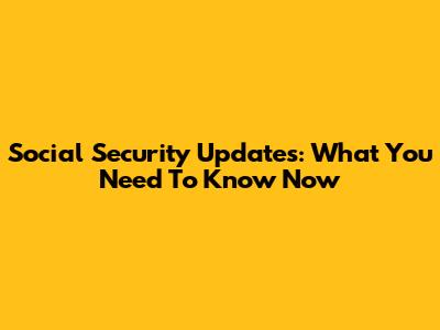 Social Security Updates: What You Need To Know Now