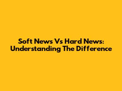 Soft News Vs Hard News: Understanding The Difference