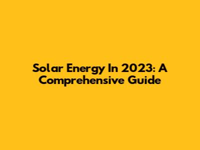 Solar Energy In 2023: A Comprehensive Guide