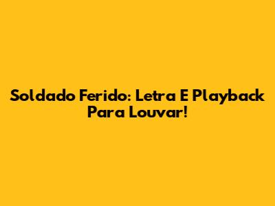 Soldado Ferido: Letra E Playback Para Louvar!
