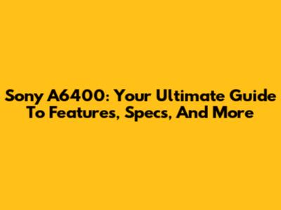 Sony A6400: Your Ultimate Guide To Features, Specs, And More