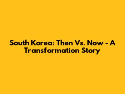 South Korea: Then Vs. Now - A Transformation Story