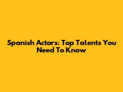 Spanish Actors: Top Talents You Need To Know