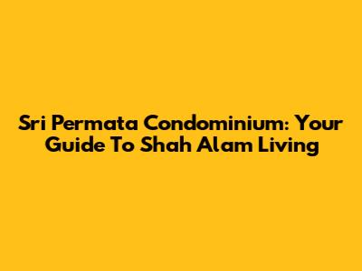 Sri Permata Condominium: Your Guide To Shah Alam Living