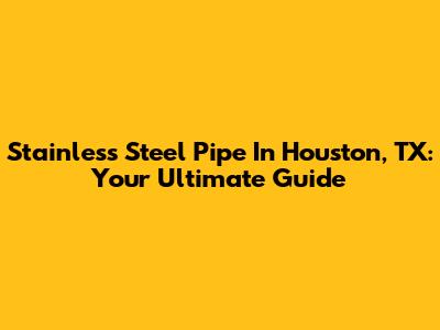 Stainless Steel Pipe In Houston, TX: Your Ultimate Guide