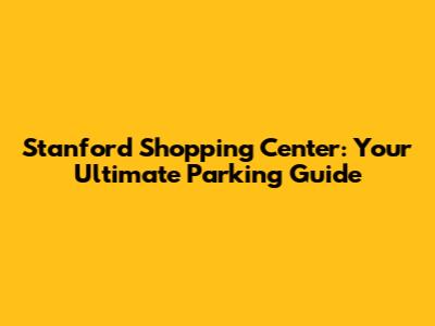 Stanford Shopping Center: Your Ultimate Parking Guide