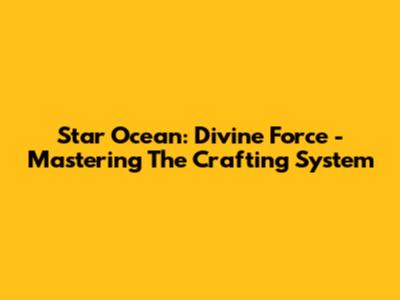 Star Ocean: Divine Force - Mastering The Crafting System