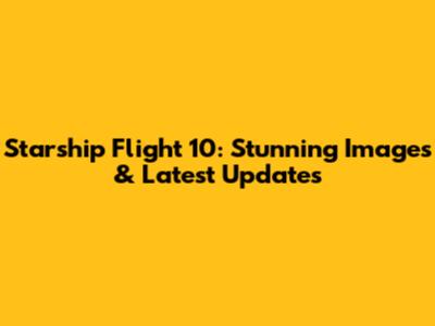 Starship Flight 10: Stunning Images & Latest Updates