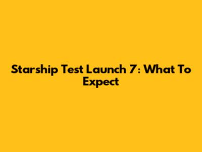 Starship Test Launch 7: What To Expect