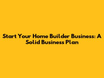 Start Your Home Builder Business: A Solid Business Plan