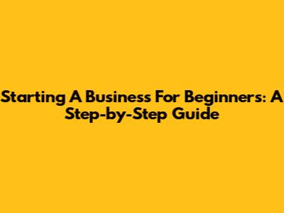 Starting A Business For Beginners: A Step-by-Step Guide