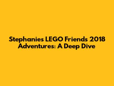 Stephanie's LEGO Friends 2018 Adventures: A Deep Dive