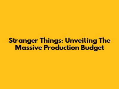 Stranger Things: Unveiling The Massive Production Budget