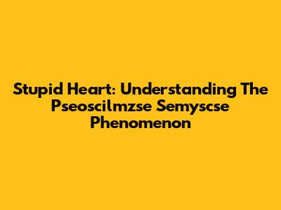 Stupid Heart: Understanding The Pseoscilmzse Semyscse Phenomenon