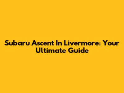Subaru Ascent In Livermore: Your Ultimate Guide