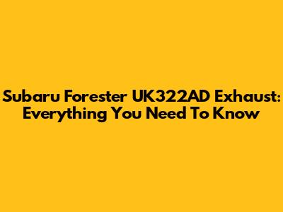 Subaru Forester UK322AD Exhaust: Everything You Need To Know