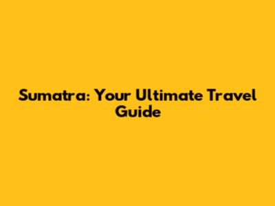 Sumatra: Your Ultimate Travel Guide