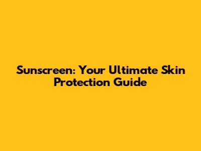 Sunscreen: Your Ultimate Skin Protection Guide