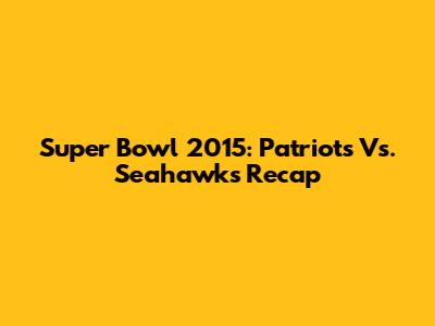 Super Bowl 2015: Patriots Vs. Seahawks Recap