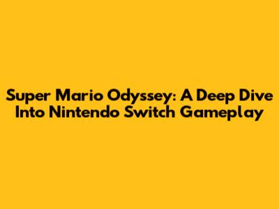 Super Mario Odyssey: A Deep Dive Into Nintendo Switch Gameplay