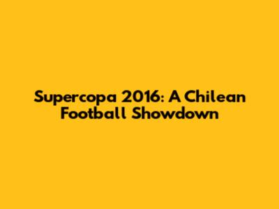 Supercopa 2016: A Chilean Football Showdown