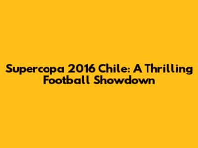 Supercopa 2016 Chile: A Thrilling Football Showdown