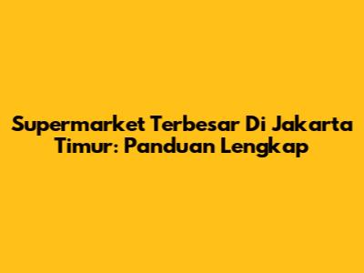 Supermarket Terbesar Di Jakarta Timur: Panduan Lengkap