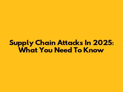 Supply Chain Attacks In 2025: What You Need To Know