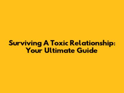 Surviving A Toxic Relationship: Your Ultimate Guide
