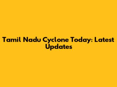 Tamil Nadu Cyclone Today: Latest Updates
