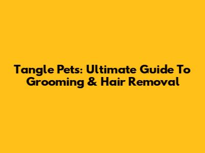 Tangle Pets: Ultimate Guide To Grooming & Hair Removal
