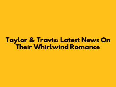 Taylor & Travis: Latest News On Their Whirlwind Romance