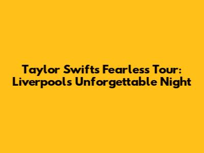 Taylor Swift's Fearless Tour: Liverpool's Unforgettable Night