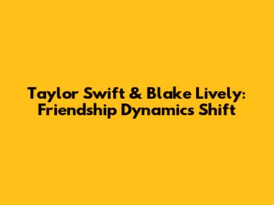 Taylor Swift & Blake Lively: Friendship Dynamics Shift