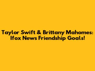Taylor Swift & Brittany Mahomes: Ifox News Friendship Goals!