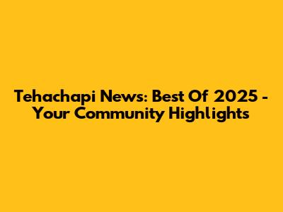 Tehachapi News: Best Of 2025 - Your Community Highlights