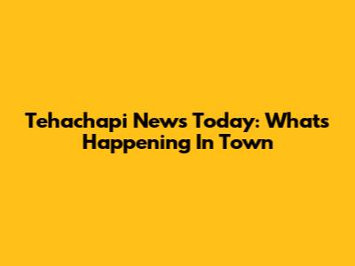 Tehachapi News Today: What's Happening In Town