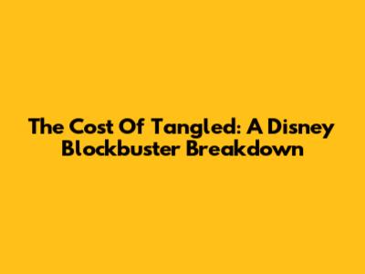 The Cost Of Tangled: A Disney Blockbuster Breakdown