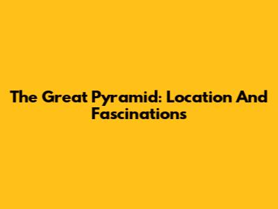 The Great Pyramid: Location And Fascinations