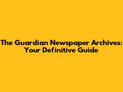 The Guardian Newspaper Archives: Your Definitive Guide