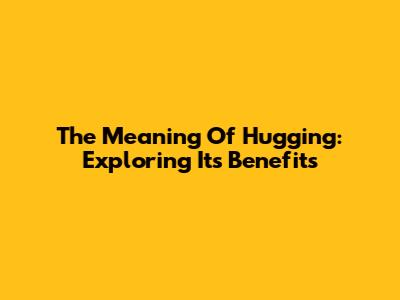 The Meaning Of Hugging: Exploring Its Benefits