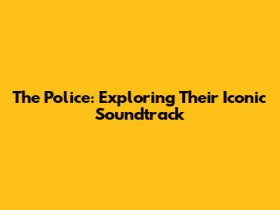 The Police: Exploring Their Iconic Soundtrack