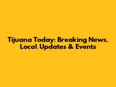 Tijuana Today: Breaking News, Local Updates & Events