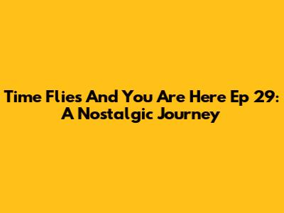 Time Flies And You Are Here Ep 29: A Nostalgic Journey