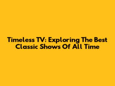 Timeless TV: Exploring The Best Classic Shows Of All Time