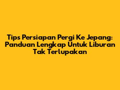 Tips Persiapan Pergi Ke Jepang: Panduan Lengkap Untuk Liburan Tak Terlupakan